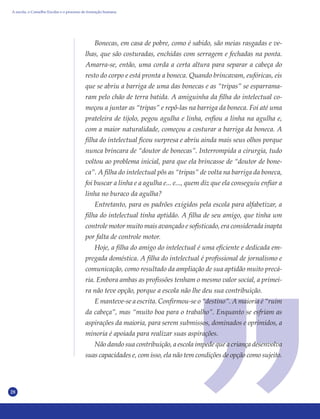28
Bonecas, em casa de pobre, como é sabido, são meias rasgadas e ve-
lhas, que são costuradas, enchidas com serragem e fechadas na ponta.
Amarra-se, então, uma corda a certa altura para separar a cabeça do
resto do corpo e está pronta a boneca. Quando brincavam, eufóricas, eis
que se abriu a barriga de uma das bonecas e as “tripas” se esparrama-
ram pelo chão de terra batida. A amiguinha da filha do intelectual co-
meçou a juntar as “tripas” e repô-las na barriga da boneca. Foi até uma
prateleira de tijolo, pegou agulha e linha, enfiou a linha na agulha e,
com a maior naturalidade, começou a costurar a barriga da boneca. A
filha do intelectual ficou surpresa e abriu ainda mais seus olhos porque
nunca brincara de “doutor de bonecas”. Interrompida a cirurgia, tudo
voltou ao problema inicial, para que ela brincasse de “doutor de bone-
ca”. A filha do intelectual pôs as “tripas” de volta na barriga da boneca,
foi buscar a linha e a agulha e... e..., quem diz que ela conseguiu enfiar a
linha no buraco da agulha?
Entretanto, para os padrões exigidos pela escola para alfabetizar, a
filha do intelectual tinha aptidão. A filha de seu amigo, que tinha um
controle motor muito mais avançado e sofisticado, era considerada inapta
por falta de controle motor.
Hoje, a filha do amigo do intelectual é uma eficiente e dedicada em-
pregada doméstica. A filha do intelectual é profissional de jornalismo e
comunicação, como resultado da ampliação de sua aptidão muito precá-
ria. Embora ambas as profissões tenham o mesmo valor social, a primei-
ra não teve opção, porque a escola não lhe deu sua contribuição.
E manteve-se a escrita. Confirmou-se o “destino”. A maioria é “ruim
da cabeça”, mas “muito boa para o trabalho”. Enquanto se esfriam as
aspirações da maioria, para serem submissos, dominados e oprimidos, a
minoria é apoiada para realizar suas aspirações.
Não dando sua contribuição, a escola impede que a criança desenvolva
suas capacidades e, com isso, ela não tem condições de opção como sujeito.
A escola, o Conselho Escolar e o processo de formação humana
 