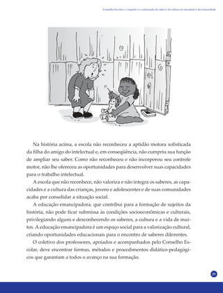 29
Na história acima, a escola não reconheceu a aptidão motora sofisticada
da filha do amigo do intelectual e, em conseqüência, não cumpriu sua função
de ampliar seu saber. Como não reconheceu e não incorporou seu controle
motor, não lhe ofereceu as oportunidades para desenvolver suas capacidades
para o trabalho intelectual.
A escola que não reconhece, não valoriza e não integra os saberes, as capa-
cidades e a cultura das crianças, jovens e adolescentes e de suas comunidades
acaba por consolidar a situação social.
A educação emancipadora, que contribui para a formação de sujeitos da
história, não pode ficar submissa às condições socioeconômicas e culturais,
privilegiando alguns e desconhecendo os saberes, a cultura e a vida de mui-
tos. A educação emancipadora é um espaço social para a valorização cultural,
criando oportunidades educacionais para o encontro de saberes diferentes.
O coletivo dos professores, apoiados e acompanhados pelo Conselho Es-
colar, deve encontrar formas, métodos e procedimentos didático-pedagógi-
cos que garantam a todos o avanço na sua formação.
Conselho Escolar e o respeito e a valorização do saber e da cultura do estudante e da comunidade
 