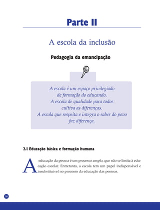 30
Parte II
A escola da inclusão
Pedagogia da emancipação
A escola é um espaço privilegiado
de formação do educando.
A escola de qualidade para todos
cultiva as diferenças.
A escola que respeita e integra o saber do povo
faz diferença.
2.1 Educação básica e formação humana
A
educação da pessoa é um processo amplo, que não se limita à edu-
cação escolar. Entretanto, a escola tem um papel indispensável e
insubstituível no processo da educação das pessoas.
 