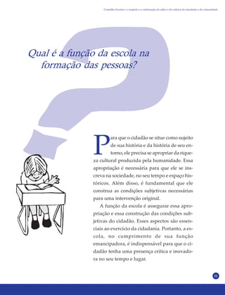 31
Qual é a função da escola na
formação das pessoas?
P
ara que o cidadão se situe como sujeito
de sua história e da história de seu en-
torno, ele precisa se apropriar da rique-
za cultural produzida pela humanidade. Essa
apropriação é necessária para que ele se ins-
creva na sociedade, no seu tempo e espaço his-
tóricos. Além disso, é fundamental que ele
construa as condições subjetivas necessárias
para uma intervenção original.
A função da escola é assegurar essa apro-
priação e essa construção das condições sub-
jetivas do cidadão. Esses aspectos são essen-
ciais ao exercício da cidadania. Portanto, a es-
cola, no cumprimento de sua função
emancipadora, é indispensável para que o ci-
dadão tenha uma presença crítica e inovado-
ra no seu tempo e lugar.
Conselho Escolar e o respeito e a valorização do saber e da cultura do estudante e da comunidade
 