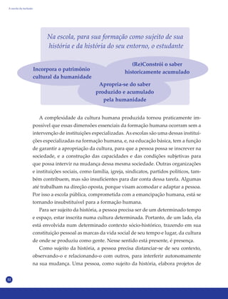 32
Na escola, para sua formação como sujeito de sua
história e da história do seu entorno, o estudante
A complexidade da cultura humana produzida tornou praticamente im-
possível que essas dimensões essenciais da formação humana ocorram sem a
intervenção de instituições especializadas. As escolas são uma dessas institui-
ções especializadas na formação humana, e, na educação básica, tem a função
de garantir a apropriação da cultura, para que a pessoa possa se inscrever na
sociedade, e a construção das capacidades e das condições subjetivas para
que possa intervir na mudança dessa mesma sociedade. Outras organizações
e instituições sociais, como família, igreja, sindicatos, partidos políticos, tam-
bém contribuem, mas são insuficientes para dar conta dessa tarefa. Algumas
até trabalham na direção oposta, porque visam acomodar e adaptar a pessoa.
Por isso a escola pública, comprometida com a emancipação humana, está se
tornando insubstituível para a formação humana.
Para ser sujeito da história, a pessoa precisa ser de um determinado tempo
e espaço, estar inscrita numa cultura determinada. Portanto, de um lado, ela
está envolvida num determinado contexto sócio-histórico, trazendo em sua
constituição pessoal as marcas da vida social de seu tempo e lugar, da cultura
de onde se produziu como gente. Nesse sentido está presente, é presença.
Como sujeito da história, a pessoa precisa distanciar-se de seu contexto,
observando-o e relacionando-o com outros, para interferir autonomamente
na sua mudança. Uma pessoa, como sujeito da história, elabora projetos de
A escola da inclusão
Incorpora o patrimônio
cultural da humanidade
Apropria-se do saber
produzido e acumulado
pela humanidade
(Re)Constrói o saber
historicamente acumulado
 