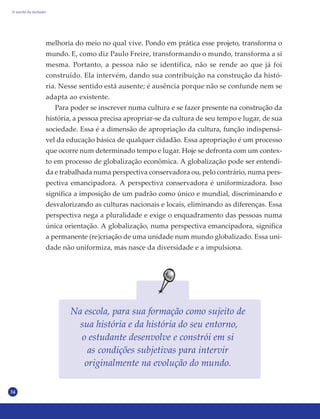 34
melhoria do meio no qual vive. Pondo em prática esse projeto, transforma o
mundo. E, como diz Paulo Freire, transformando o mundo, transforma a si
mesma. Portanto, a pessoa não se identifica, não se rende ao que já foi
construído. Ela intervém, dando sua contribuição na construção da histó-
ria. Nesse sentido está ausente; é ausência porque não se confunde nem se
adapta ao existente.
Para poder se inscrever numa cultura e se fazer presente na construção da
história, a pessoa precisa apropriar-se da cultura de seu tempo e lugar, de sua
sociedade. Essa é a dimensão de apropriação da cultura, função indispensá-
vel da educação básica de qualquer cidadão. Essa apropriação é um processo
que ocorre num determinado tempo e lugar. Hoje se defronta com um contex-
to em processo de globalização econômica. A globalização pode ser entendi-
da e trabalhada numa perspectiva conservadora ou, pelo contrário, numa pers-
pectiva emancipadora. A perspectiva conservadora é uniformizadora. Isso
significa a imposição de um padrão como único e mundial, discriminando e
desvalorizando as culturas nacionais e locais, eliminando as diferenças. Essa
perspectiva nega a pluralidade e exige o enquadramento das pessoas numa
única orientação. A globalização, numa perspectiva emancipadora, significa
a permanente (re)criação de uma unidade num mundo globalizado. Essa uni-
dade não uniformiza, mas nasce da diversidade e a impulsiona.
Na escola, para sua formação como sujeito de
sua história e da história do seu entorno,
o estudante desenvolve e constrói em si
as condições subjetivas para intervir
originalmente na evolução do mundo.
A escola da inclusão
 