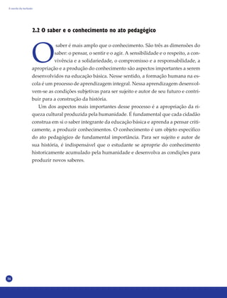 36
2.2 O saber e o conhecimento no ato pedagógico
O
saber é mais amplo que o conhecimento. São três as dimensões do
saber: o pensar, o sentir e o agir. A sensibilidade e o respeito, a con-
vivência e a solidariedade, o compromisso e a responsabilidade, a
apropriação e a produção do conhecimento são aspectos importantes a serem
desenvolvidos na educação básica. Nesse sentido, a formação humana na es-
cola é um processo de aprendizagem integral. Nessa aprendizagem desenvol-
vem-se as condições subjetivas para ser sujeito e autor de seu futuro e contri-
buir para a construção da história.
Um dos aspectos mais importantes desse processo é a apropriação da ri-
queza cultural produzida pela humanidade. É fundamental que cada cidadão
construa em si o saber integrante da educação básica e aprenda a pensar criti-
camente, a produzir conhecimentos. O conhecimento é um objeto específico
do ato pedagógico de fundamental importância. Para ser sujeito e autor de
sua história, é indispensável que o estudante se aproprie do conhecimento
historicamente acumulado pela humanidade e desenvolva as condições para
produzir novos saberes.
A escola da inclusão
 