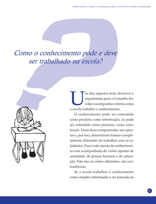 37
Como o conhecimento pode e deve
ser trabalhado na escola?
U
m dos aspectos mais decisivos e
importantes para o Conselho Es-
colar é acompanhar a forma como
a escola trabalha o conhecimento.
O conhecimento pode ser entendido
como produto, como informação, ou pode
ser entendido como processo, como cons-
trução. Essas duas compreensões são opos-
tas e, por isso, determinam formas comple-
tamente diferentes de trabalhar com os es-
tudantes. Essa visão oposta de conhecimen-
to vem acompanhada de visões opostas de
sociedade, de pessoa humana e de educa-
ção. Não são só visões diferentes, são con-
traditórias.
Se a escola trabalhar o conhecimento
como simples informação a ser passada ao
Conselho Escolar e o respeito e a valorização do saber e da cultura do estudante e da comunidade
 