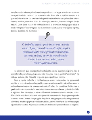 39
estudante, ela não respeitará o saber que ele traz consigo, nem levará em con-
ta o patrimônio cultural da comunidade. Para ela, o conhecimento e o
patrimônio cultural da comunidade precisa ser substituído pelo saber consi-
derado erudito, científico. Essa é a educação bancária, denunciada por Paulo
Freire. Com essa visão de conhecimento, o trabalho pedagógico leva à
memorização de informações, e o máximo que o estudante consegue é repetir,
porque guardou na memória.
O trabalho escolar pode tratar o estudante
como objeto, como depósito de informações
(conhecimento como produto/informação)
ou como sujeito, autor de sua educação
(conhecimento como saber, como
construção/processo).
Há casos em que a resposta do estudante a uma questão da prova não é
considerada ou valorizada porque não coincide com o que foi “ensinado” na
sala de aula ou não é igual à resposta que o professor espera.
Caso a escola trabalhe o conhecimento como construção, ela procurará
mediar o encontro dos saberes diferentes: o saber erudito, científico, com o
saber do estudante e de sua comunidade. O saber do estudante é diferente e
pode e deve ser aumentado no confronto com outros saberes, pois ele é válido
e legítimo. Por exemplo, existem diferentes formas de dizer a mesma coisa.
Uma delas está de acordo com uma gramática e constitui a linguagem segundo
a norma culta. Outra é a linguagem popular. É a linguagem com uma gramática
diferente, a forma popular de se comunicar. Ambas são meios de comunicação
igualmente válidos. As pessoas não falam do mesmo jeito em todos os lugares.
Conselho Escolar e o respeito e a valorização do saber e da cultura do estudante e da comunidade
 