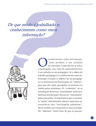 41
De que modo é trabalhado o
conhecimento como mera
informação?
O
conhecimento como informação,
como produto, é um conjunto
de conteúdos. Como ele não se reduz
a informações, essa visão de conhecimento leva
à sua redução no ato pedagógico. Se o objeto do
trabalho pedagógico é o conhecimento como in-
formação, a função e o objetivo do ato pedagógi-
co é a transmissão de informações, de “saberes”,
para que eles sejam guardados na memória ou
retidos pelos estudantes. Os “conteúdos” ou as
informações devem ser “transmitidos” pelos pro-
fissionais da educação e devem ser “assimilados”
pelos educandos. O importante é que o estudan-
te “repita” determinados saberes, memorize-os,
tornando-se uma “enciclopédia ambulante”.
Nesse sentido, um computador e uma enciclopé-
dia “saberiam” muito mais do que as pessoas.
Conselho Escolar e o respeito e a valorização do saber e da cultura do estudante e da comunidade
 