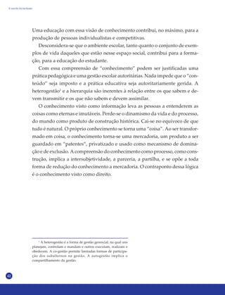 42
Uma educação com essa visão de conhecimento contribui, no máximo, para a
produção de pessoas individualistas e competitivas.
Desconsidera-se que o ambiente escolar, tanto quanto o conjunto de exem-
plos de vida daqueles que estão nesse espaço social, contribui para a forma-
ção, para a educação do estudante.
Com essa compreensão de “conhecimento” podem ser justificadas uma
prática pedagógica e uma gestão escolar autoritárias. Nada impede que o “con-
teúdo” seja imposto e a prática educativa seja autoritariamente gerida. A
heterogestão1
e a hierarquia são inerentes à relação entre os que sabem e de-
vem transmitir e os que não sabem e devem assimilar.
O conhecimento visto como informação leva as pessoas a entenderem as
coisas como eternas e imutáveis. Perde-se o dinamismo da vida e do processo,
do mundo como produto de construção histórica. Cai-se no equívoco de que
tudo é natural. O próprio conhecimento se torna uma “coisa”. Ao ser transfor-
mado em coisa, o conhecimento torna-se uma mercadoria, um produto a ser
guardado em “patentes”, privatizado e usado como mecanismo de domina-
ção e de exclusão. A compreensão do conhecimento como processo, como cons-
trução, implica a intersubjetividade, a parceria, a partilha, e se opõe a toda
forma de redução do conhecimento a mercadoria. O contraponto dessa lógica
é o conhecimento visto como direito.
1
A heterogestão é a forma de gestão gerencial, na qual uns
planejam, controlam e mandam e outros executam, realizam e
obedecem. A co-gestão permite limitadas formas de participa-
ção dos subalternos na gestão. A autogestão implica o
compartilhamento da gestão.
A escola da inclusão
 