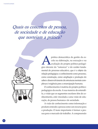 46
Quais os conceitos de pessoa,
de sociedade e de educação
que norteiam a prática?
A
prática democrática da gestão da es-
cola na elaboração, na execução e na
avaliação do projeto político-pedagó-
gico decorre da “natureza” e do caráter funda-
mental do processo educativo, que é o objeto da
relação pedagógica: o conhecimento como processo,
como construção, como ampliação e produção do
saberedesenvolvimentodeestruturasmentaiscom-
plexas é exigência para a emancipação humana.
O conhecimento é matéria do projeto político-
pedagógico da escola. A sua maneira de entendê-
lo, a visão que os segmentos escolares têm de co-
nhecimento, está vinculada a uma visão de edu-
cação, de pessoa humana e de sociedade.
A visão de conhecimento como informação e
produto entende a pessoa como um recurso para
a produção. O mais importante é formar a pes-
soa para o mercado de trabalho. A compreensão
A escola da inclusão
 