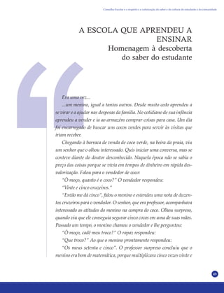 49
A ESCOLA QUE APRENDEU A
ENSINAR
Homenagem à descoberta
do saber do estudante
Era uma vez...
...um menino, igual a tantos outros. Desde muito cedo aprendeu a
se virar e a ajudar nas despesas da família. No cotidiano de sua infância
aprendeu a vender e ia ao armazém comprar coisas para casa. Um dia
foi encarregado de buscar uns cocos verdes para servir às visitas que
iriam receber.
Chegando à barraca de venda de coco verde, na beira da praia, viu
um senhor que o olhou interessado. Quis iniciar uma conversa, mas se
conteve diante do doutor desconhecido. Naquela época não se sabia o
preço das coisas porque se vivia em tempos de dinheiro em rápida des-
valorização. Falou para o vendedor de coco:
“Ô moço, quanto é o coco?” O vendedor respondeu:
“Vinte e cinco cruzeiros.”
“Então me dá cinco”, falou o menino e estendeu uma nota de duzen-
tos cruzeiros para o vendedor. O senhor, que era professor, acompanhava
interessado as atitudes do menino na compra do coco. Olhou surpreso,
quando viu que ele conseguia segurar cinco cocos em uma de suas mãos.
Passado um tempo, o menino chamou o vendedor e lhe perguntou:
“Ô moço, cadê meu troco?” O rapaz respondeu:
“Que troco?” Ao que o menino prontamente respondeu:
“Os meus setenta e cinco”. O professor surpreso concluiu que o
menino era bom de matemática, porque multiplicara cinco vezes vinte e
Conselho Escolar e o respeito e a valorização do saber e da cultura do estudante e da comunidade
 