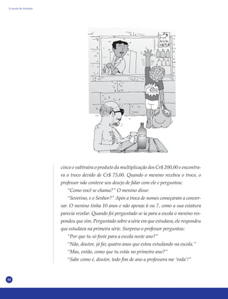50
cinco e subtraíra o produto da multiplicação dos Cr$ 200,00 e encontra-
ra o troco devido de Cr$ 75,00. Quando o menino recebeu o troco, o
professor não conteve seu desejo de falar com ele e perguntou:
“Como você se chama?” O menino disse:
“Severino, e o Senhor?” Após a troca de nomes começaram a conver-
sar. O menino tinha 10 anos e não apenas 6 ou 7, como a sua estatura
parecia revelar. Quando foi perguntado se ia para a escola o menino res-
pondeu que sim. Perguntado sobre a série em que estudava, ele respondeu
que estudava na primeira série. Surpreso o professor perguntou:
“Por que tu só foste para a escola neste ano?”
“Não, doutor, já faz quatro anos que estou estudando na escola.”
“Mas, então, como que tu estás no primeiro ano?”
“Sabe como é, doutor, todo fim de ano a professora me ‘roda’!”
A escola da inclusão
 