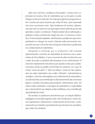 51
Após essa conversa, o professor, preocupado e curioso com a re-
provação do menino, bom de matemática que só, foi para a escola.
Chegou na hora do intervalo. Na roda dos professores perguntou so-
bre o menino de nome Severino que tinha 10 anos e fora reprovado
três vezes na primeira série. Após lembrarem do menino, informa-
ram que entre as razões de sua reprovação estava o fato de que ele não
aprendia a somar e a diminuir. Perplexo diante dessa informação, o
professor contou a história da compra do coco. A conversa se esten-
deu. O intervalo foi ampliado, substituindo os professores que acom-
panhavam as crianças no recreio. Estavam todos procurando com-
preender por que o Severino não conseguia revelar para a professora
seu conhecimento de matemática.
Chegaram à conclusão que os professores não estavam
oportunizando o encontro da matemática do Severino com a mate-
mática do livro didático. E sem o encontro do saber do Severino com
o saber da escola, o estudante não avançava no seu conhecimento. O
Severino simplesmente não atinava que aquelas contas que a profes-
sora fazia, pondo no quadro carreirinhas de números, era o que ele
estava “careca de saber” e “fazer de cabeça”. Como ele não confron-
tava seu saber matemático com o saber “abstrato”, sistematizado ou
científico, o Severino não ampliava seu conhecimento de matemática e
a escola não dava sua contribuição no desenvolvimento das estruturas
lógicas e mentais necessárias para produzir conhecimento novo. Ele
estava sendo condenado a uma lógica da matemática e a capacidades
que se desenvolvem nas relações sociais cotidianas, sem a contribuição
especializada da escola.
Na reunião, os professores descobriram que, na relação didático-
pedagógica vivenciada naquela escola, não reconheciam e muito me-
nos respeitavam e valorizavam o conhecimento do Severino, e come-
çaram a buscar métodos e procedimentos que levassem em considera-
ção o saber do estudante.
Conselho Escolar e o respeito e a valorização do saber e da cultura do estudante e da comunidade
 