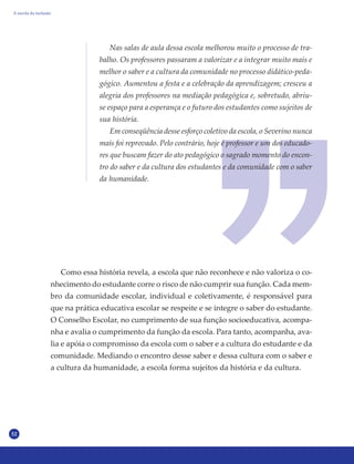 52
Como essa história revela, a escola que não reconhece e não valoriza o co-
nhecimento do estudante corre o risco de não cumprir sua função. Cada mem-
bro da comunidade escolar, individual e coletivamente, é responsável para
que na prática educativa escolar se respeite e se integre o saber do estudante.
O Conselho Escolar, no cumprimento de sua função socioeducativa, acompa-
nha e avalia o cumprimento da função da escola. Para tanto, acompanha, ava-
lia e apóia o compromisso da escola com o saber e a cultura do estudante e da
comunidade. Mediando o encontro desse saber e dessa cultura com o saber e
a cultura da humanidade, a escola forma sujeitos da história e da cultura.
Nas salas de aula dessa escola melhorou muito o processo de tra-
balho. Os professores passaram a valorizar e a integrar muito mais e
melhor o saber e a cultura da comunidade no processo didático-peda-
gógico. Aumentou a festa e a celebração da aprendizagem; cresceu a
alegria dos professores na mediação pedagógica e, sobretudo, abriu-
se espaço para a esperança e o futuro dos estudantes como sujeitos de
sua história.
Em conseqüência desse esforço coletivo da escola, o Severino nunca
mais foi reprovado. Pelo contrário, hoje é professor e um dos educado-
res que buscam fazer do ato pedagógico o sagrado momento do encon-
tro do saber e da cultura dos estudantes e da comunidade com o saber
da humanidade.
A escola da inclusão
 