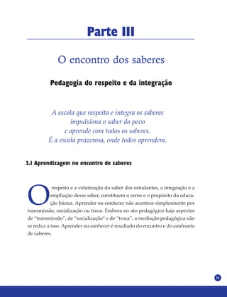 53
O encontro dos saberes
Pedagogia do respeito e da integração
Parte III
A escola que respeita e integra os saberes
impulsiona o saber do povo
e aprende com todos os saberes.
É a escola prazerosa, onde todos aprendem.
3.1 Aprendizagem no encontro de saberes
O
respeito e a valorização do saber dos estudantes, a integração e a
ampliação desse saber, constituem o cerne e o propósito da educa-
ção básica. Aprender ou conhecer não acontece simplesmente por
transmissão, socialização ou troca. Embora no ato pedagógico haja aspectos
de “transmissão”, de “socialização” e de “troca”, a mediação pedagógica não
se reduz a isso. Aprender ou conhecer é resultado do encontro e do confronto
de saberes.
 