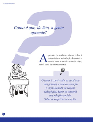 54
Como é que, de fato, a gente
aprende?
A
prender ou conhecer não se reduz à
transmissão e assimilação de conheci-
mento, nem à socialização do saber,
nem à troca de conhecimentos.
O saber é construído no cotidiano
das pessoas, e essa construção
é impulsionada na relação
pedagógica. Saber se constrói
nas relações sociais.
Saber se respeita e se amplia.
O encontro dos saberes
 