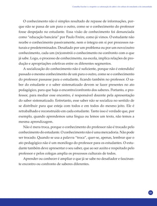 55
O conhecimento não é simples resultado de repasse de informações, por-
que não se passa de um para o outro, como se o conhecimento do professor
fosse despejado no estudante. Essa visão de conhecimento foi denunciada
como “educação bancária” por Paulo Freire, como já vimos. O estudante não
recebe o conhecimento passivamente, nem o integra em si por processos na-
turais e predeterminados. Desafiado por um problema ou por um novo/outro
conhecimento, cada um (re)constrói o conhecimento no confronto com o que
já sabe. Logo, o processo de conhecimento, na escola, implica relações de pro-
dução e apropriações coletivas entre os diferentes segmentos.
A socialização do conhecimento não é suficiente, porque não é estendido/
passado o mesmo conhecimento de um para o outro, como se o conhecimento
do professor passasse para o estudante, ficando também no professor. O sa-
ber do estudante e o saber sistematizado devem se fazer presentes no ato
pedagógico, para que haja o encontro/confronto dos saberes. Portanto, o pro-
fessor, para mediar esse encontro, é responsável docente pela apresentação
do saber sistematizado. Entretanto, esse saber não se socializa no sentido de
se distribuir para que esteja com todos e em todos do mesmo jeito. Ele é
retrabalhado e reconstruído em cada estudante. Tanto isso é verdade que, por
exemplo, quando aprendemos uma língua ou lemos um texto, não temos a
mesma aprendizagem.
Não é mera troca, porque o conhecimento do professor não é trocado pelo
conhecimento do estudante. O conhecimento não é uma mercadoria. Não pode
ser trocado. Quando se usa a palavra “troca”, quer-se, apenas, lembrar que o
ato pedagógico não é um monólogo do professor para os estudantes. O estu-
dante também deve apresentar o seu saber, que ao ser aceito e respeitado pelo
professor e pelos colegas amplia os processos culturais de todos.
Aprender ou conhecer é ampliar o que já se sabe no desafiador e fascinan-
te encontro ou confronto de saberes diferentes.
Conselho Escolar e o respeito e a valorização do saber e da cultura do estudante e da comunidade
 