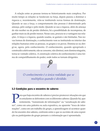 57
A relação entre as pessoas tornou-se historicamente mais complexa. Por
muito tempo as relações se fundavam na força, depois passou a dominar a
riqueza e, recentemente, vêm-se instituindo novas formas de dominação.
Quando se usa a força, o comportamento das pessoas é determinado pela
ameaça, pelo castigo e pelo medo. Quando se usa a riqueza, além da ameaça
de não receber ou de perder dinheiro, há a possibilidade de recompensa, de
ganhar mais ou de perder menos. Nesse caso, procura-se a vantagem nas rela-
ções. A força e a riqueza, quando usadas, se gastam e são limitadas. Nas no-
vas formas de dominação, o conhecimento vem se instituindo no interior das
relações humanas entre as pessoas, os grupos e os povos. Domina-se ou diri-
gi-se, agora, pelo conhecimento. O conhecimento, quando apropriado e
construído coletivamente, não se consome, não diminui, nem domina ninguém,
torna-se vontade coletiva. A construção coletiva do conhecimento é uma for-
ma de compartilhamento do poder, onde todos se tornam dirigentes.
O conhecimento é a única realidade que se
multiplica quando é dividido.
3.2 Condições para o encontro de saberes
P
ara que haja encontro de saberes é preciso promover situações em que
os estudantes se defrontem com os diferentes saberes. Quando há, apa-
rentemente, “transmissão de informações” ou “socialização de sabe-
res”, como em uma palestra ou aula expositiva, ou aparente “troca de infor-
mações”, como em um trabalho de grupo, a aprendizagem só acontece quan-
do há encontro dos saberes, confronto entre o que os ouvintes de uma exposi-
ção ou participantes do grupo pensam e a informação que é apresentada.
Conselho Escolar e o respeito e a valorização do saber e da cultura do estudante e da comunidade
 