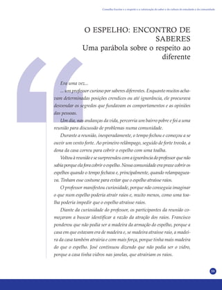 59
O ESPELHO: ENCONTRO DE
SABERES
Uma parábola sobre o respeito ao
diferente
Era uma vez...
... um professor curioso por saberes diferentes. Enquanto muitos acha-
vam determinadas posições crendices ou até ignorância, ele procurava
desvendar os segredos que fundavam os comportamentos e as opiniões
das pessoas.
Um dia, nas andanças da vida, percorria um bairro pobre e foi a uma
reunião para discussão de problemas numa comunidade.
Durante a reunião, inesperadamente, o tempo fechou e começou a se
ouvir um vento forte. Ao primeiro relâmpago, seguido de forte trovão, a
dona da casa correu para cobrir o espelho com uma toalha.
Voltouàreuniãoesesurpreendeucomaignorânciadoprofessorquenão
sabia porque ela fora cobrir o espelho. Nessa comunidade era praxe cobrir os
espelhos quando o tempo fechava e, principalmente, quando relampaguea-
va. Tinham esse costume para evitar que o espelho atraísse raios.
O professor manifestou curiosidade, porque não conseguia imaginar
o que num espelho poderia atrair raios e, muito menos, como uma toa-
lha poderia impedir que o espelho atraísse raios.
Diante da curiosidade do professor, os participantes da reunião co-
meçaram a buscar identificar a razão da atração dos raios. Francisco
ponderou que não podia ser a madeira da armação do espelho, porque a
casa em que estavam era de madeira e, se madeira atraísse raio, a madei-
ra da casa também atrairia e com mais força, porque tinha mais madeira
do que o espelho. José continuou dizendo que não podia ser o vidro,
porque a casa tinha vidros nas janelas, que atrairiam os raios.
Conselho Escolar e o respeito e a valorização do saber e da cultura do estudante e da comunidade
 