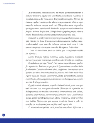 60
A curiosidade e a busca solidária das razões que fundamentavam o
costume de tapar o espelho com uma toalha aumentaram. Aconteceu o
inusitado. Sem se dar conta, num determinado momento o Jéferson foi
buscar o espelho e, com o espelho sobre a mesa, começaram a buscar o que
o espelho tinha que pudesse atrair raio. Não podiam ser os preguinhos
que seguravam o papelão atrás do espelho, porque na casa havia muitos
pregos e maiores do que esses. Não podia ser o papelão, porque caixas e
objetos desse material também havia em abundância pela casa.
Enquanto lá fora trovejava e relampagueava, os participantes da reu-
nião estavam em torno de uma mesa e desmontavam o espelho, procu-
rando descobrir o que o espelho tinha que pudesse atrair raios. A certa
altura começaram a desmontar o espelho. De repente, Felipe disse:
“Deve ser esta tinta, atrás do vidro, que transforma o vidro
em espelho”.
Depois de muita reflexão e troca de idéias, chegaram à conclusão
que deveria ser esse o motivo da atração do raio. Só podia ser essa tinta.
Descobriram que essa “tinta” é do mesmo material com o qual se
faz o pára-raio. Portanto, o que parecia ignorância ou crendice tinha
fundamento. Conversando sobre o fato, chegaram à conclusão de que a
quantia que havia no espelho era muito pequena para poder atrair raios
e gerar medo nas pessoas. Descobriram, ainda, que uma toalha esconde
o espelho dos olhos das pessoas, mas não tem nenhum poder de impedir
um raio de atingir seu alvo.
O professor não sabia que o espelho tinha nitrato de prata, nem que
o nitrato atrai raio, nem que o pára-raios é feito com ele. Aprendeu no
diálogo com os que tinham o costume de cobrir espelhos com toalhas,
quando o tempo fechava, para evitar que atraíssem raios. Os moradores
nunca tinham parado para pensar sobre o costume de cobrir espelhos
com toalhas. Descobriram que, embora o material tivesse o poder de
atração, era muito pouco para, de fato, atrair algum raio.
E, no encontro respeitoso entre parceiros com saberes diferentes, o
O encontro dos saberes
 