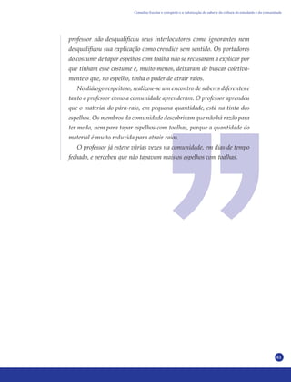 61
professor não desqualificou seus interlocutores como ignorantes nem
desqualificou sua explicação como crendice sem sentido. Os portadores
do costume de tapar espelhos com toalha não se recusaram a explicar por
que tinham esse costume e, muito menos, deixaram de buscar coletiva-
mente o que, no espelho, tinha o poder de atrair raios.
No diálogo respeitoso, realizou-se um encontro de saberes diferentes e
tanto o professor como a comunidade aprenderam. O professor aprendeu
que o material do pára-raio, em pequena quantidade, está na tinta dos
espelhos. Os membros da comunidade descobriram que não há razão para
ter medo, nem para tapar espelhos com toalhas, porque a quantidade do
material é muito reduzida para atrair raios.
O professor já esteve várias vezes na comunidade, em dias de tempo
fechado, e percebeu que não tapavam mais os espelhos com toalhas.
Conselho Escolar e o respeito e a valorização do saber e da cultura do estudante e da comunidade
 