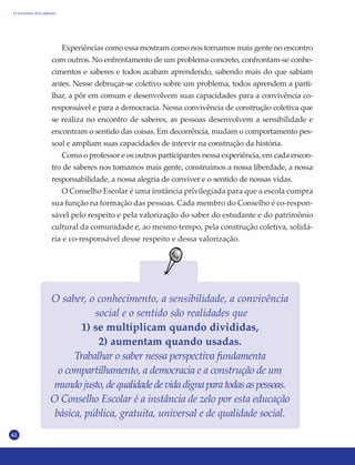 62
Experiências como essa mostram como nos tornamos mais gente no encontro
com outros. No enfrentamento de um problema concreto, confrontam-se conhe-
cimentos e saberes e todos acabam aprendendo, sabendo mais do que sabiam
antes. Nesse debruçar-se coletivo sobre um problema, todos aprendem a parti-
lhar, a pôr em comum e desenvolvem suas capacidades para a convivência co-
responsável e para a democracia. Nessa convivência de construção coletiva que
se realiza no encontro de saberes, as pessoas desenvolvem a sensibilidade e
encontram o sentido das coisas. Em decorrência, mudam o comportamento pes-
soal e ampliam suas capacidades de intervir na construção da história.
Como o professor e os outros participantes nessa experiência, em cada encon-
tro de saberes nos tornamos mais gente, construímos a nossa liberdade, a nossa
responsabilidade, a nossa alegria de conviver e o sentido de nossas vidas.
O Conselho Escolar é uma instância privilegiada para que a escola cumpra
sua função na formação das pessoas. Cada membro do Conselho é co-respon-
sável pelo respeito e pela valorização do saber do estudante e do patrimônio
cultural da comunidade e, ao mesmo tempo, pela construção coletiva, solidá-
ria e co-responsável desse respeito e dessa valorização.
O saber, o conhecimento, a sensibilidade, a convivência
social e o sentido são realidades que
1) se multiplicam quando divididas,
2) aumentam quando usadas.
Trabalhar o saber nessa perspectiva fundamenta
o compartilhamento, a democracia e a construção de um
mundojusto,dequalidadedevidadignaparatodasaspessoas.
O Conselho Escolar é a instância de zelo por esta educação
básica, pública, gratuita, universal e de qualidade social.
O encontro dos saberes
 