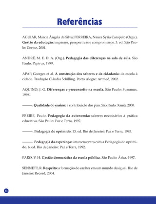 64
Referências
AGUIAR, Márcia Ângela da Silva; FERREIRA, Naura Syria Carapeto (Orgs.).
Gestão da educação: impasses, perspectivas e compromissos. 3. ed. São Pau-
lo: Cortez, 2001.
ANDRÉ, M. E. D. A. (Org.). Pedagogia das diferenças na sala de aula. São
Paulo: Papirus, 1999.
APAP, Georges et al. A construção dos saberes e da cidadania: da escola à
cidade. Tradução Cláudia Schilling. Porto Alegre: Artmed, 2002.
AQUINO, J. G. Diferenças e preconceito na escola. São Paulo: Summus,
1998.
––––––. Qualidade do ensino: a contribuição dos pais. São Paulo: Xamã, 2000.
FREIRE, Paulo. Pedagogia da autonomia: saberes necessários à prática
educativa. São Paulo: Paz e Terra, 1997.
––––––. Pedagogia do oprimido. 13. ed. Rio de Janeiro: Paz e Terra, 1983.
––––––. Pedagogia da esperança: um reencontro com a Pedagogia do oprimi-
do. 6. ed. Rio de Janeiro: Paz e Terra, 1992.
PARO, V. H. Gestão democrática da escola pública. São Paulo: Ática, 1997.
SENNETT, R. Respeito: a formação do caráter em um mundo desigual. Rio de
Janeiro: Record, 2004.
 