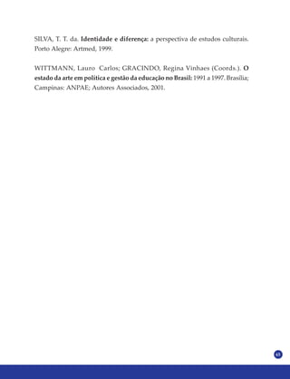 65
SILVA, T. T. da. Identidade e diferença: a perspectiva de estudos culturais.
Porto Alegre: Artmed, 1999.
WITTMANN, Lauro Carlos; GRACINDO, Regina Vinhaes (Coords.). O
estado da arte em política e gestão da educação no Brasil: 1991 a 1997. Brasília;
Campinas: ANPAE; Autores Associados, 2001.
 