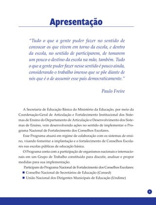 9
Apresentação
“Tudo o que a gente puder fazer no sentido de
convocar os que vivem em torno da escola, e dentro
da escola, no sentido de participarem, de tomarem
um pouco o destino da escola na mão, também. Tudo
o que a gente puder fazer nesse sentido é pouco ainda,
considerando o trabalho imenso que se põe diante de
nós que é o de assumir esse país democraticamente.”
Paulo Freire
A Secretaria de Educação Básica do Ministério da Educação, por meio da
Coordenação-Geral de Articulação e Fortalecimento Institucional dos Siste-
mas de Ensino do Departamento de Articulação e Desenvolvimento dos Siste-
mas de Ensino, vem desenvolvendo ações no sentido de implementar o Pro-
grama Nacional de Fortalecimento dos Conselhos Escolares.
Esse Programa atuará em regime de colaboração com os sistemas de ensi-
no, visando fomentar a implantação e o fortalecimento de Conselhos Escola-
res nas escolas públicas de educação básica.
O Programa conta com a participação de organismos nacionais e internacio-
nais em um Grupo de Trabalho constituído para discutir, analisar e propor
medidas para sua implementação.
Participam do Programa Nacional de Fortalecimento dos Conselhos Escolares:
Conselho Nacional de Secretários de Educação (Consed)
União Nacional dos Dirigentes Municipais de Educação (Undime)
 