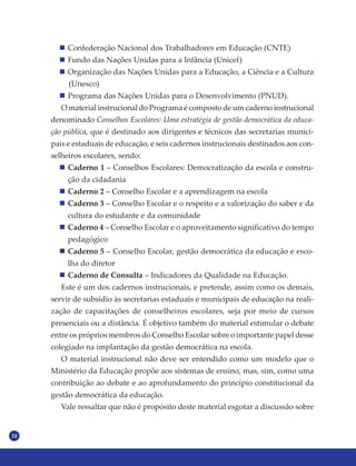 10
Confederação Nacional dos Trabalhadores em Educação (CNTE)
Fundo das Nações Unidas para a Infância (Unicef)
Organização das Nações Unidas para a Educação, a Ciência e a Cultura
(Unesco)
Programa das Nações Unidas para o Desenvolvimento (PNUD).
O material instrucional do Programa é composto de um caderno instrucional
denominado Conselhos Escolares: Uma estratégia de gestão democrática da educa-
ção pública, que é destinado aos dirigentes e técnicos das secretarias munici-
pais e estaduais de educação, e seis cadernos instrucionais destinados aos con-
selheiros escolares, sendo:
Caderno 1 – Conselhos Escolares: Democratização da escola e constru-
ção da cidadania
Caderno 2 – Conselho Escolar e a aprendizagem na escola
Caderno 3 – Conselho Escolar e o respeito e a valorização do saber e da
cultura do estudante e da comunidade
Caderno 4 – Conselho Escolar e o aproveitamento significativo do tempo
pedagógico
Caderno 5 – Conselho Escolar, gestão democrática da educação e esco-
lha do diretor
Caderno de Consulta – Indicadores da Qualidade na Educação.
Este é um dos cadernos instrucionais, e pretende, assim como os demais,
servir de subsídio às secretarias estaduais e municipais de educação na reali-
zação de capacitações de conselheiros escolares, seja por meio de cursos
presenciais ou a distância. É objetivo também do material estimular o debate
entre os próprios membros do Conselho Escolar sobre o importante papel desse
colegiado na implantação da gestão democrática na escola.
O material instrucional não deve ser entendido como um modelo que o
Ministério da Educação propõe aos sistemas de ensino, mas, sim, como uma
contribuição ao debate e ao aprofundamento do princípio constitucional da
gestão democrática da educação.
Vale ressaltar que não é propósito deste material esgotar a discussão sobre
 