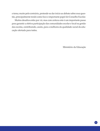 11
o tema; muito pelo contrário, pretende-se dar início ao debate sobre essa ques-
tão, principalmente tendo como foco o importante papel do Conselho Escolar.
Muitos desafios estão por vir, mas com certeza este é um importante passo
para garantir a efetiva participação das comunidades escolar e local na gestão
das escolas, contribuindo, assim, para a melhoria da qualidade social da edu-
cação ofertada para todos.
Ministério da Educação
 