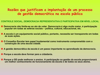 Razões que justificam a implantação de um processo de gestão democrática na escola pública CONTROLE SOCIAL, DEMOCRACIA REPRESENTATIVA E PARTICIPATIVA EM NÍVEL LOCAL    Democracia não limita-se ao ato de votar. Democracia é algo muito maior, é participação popular em todas as esferas sociais – política, cultural, educacional, etc.     A escola é um equipamento social público, portanto, necessita ser transparente em todas as suas ações.     O Conselho Escolar tem papel fundamental como instrumento comprometido com a construção de uma escola cidadã.    A gestão democrática da escola é um passo importante no aprendizado da democracia.     Porque a escola deve formar para a cidadania.    Porque a GD pode melhorar o ensino. A participação na gestão da escola proporcionará um melhor conhecimento do funcionamento da escola e de todos os seus atores. 