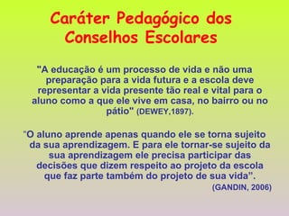 Caráter Pedagógico dos  Conselhos Escolares   "A educação é um processo de vida e não uma preparação para a vida futura e a escola deve representar a vida presente tão real e vital para o aluno como a que ele vive em casa, no bairro ou no pátio"  (DEWEY,1897). “ O aluno aprende apenas quando ele se torna sujeito da sua aprendizagem. E para ele tornar-se sujeito da sua aprendizagem ele precisa participar das decisões que dizem respeito ao projeto da escola que faz parte também do projeto de sua vida”. (GANDIN, 2006) 