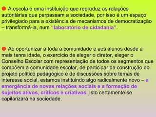    A escola é uma instituição que reproduz as relações autoritárias que perpassam a sociedade, por isso é um espaço privilegiado para a existência de mecanismos de democratização – transformá-la, num  “laboratório de cidadania”.      Ao oportunizar a toda a comunidade e aos alunos desde a mais tenra idade, o exercício de eleger o diretor, eleger o Conselho Escolar com representação de todos os segmentos que compõem a comunidade escolar, de participar da construção do projeto político pedagógico e de discussões sobre temas de interesse social, estamos instituindo algo radicalmente novo –  a emergência de novas relações sociais e a formação de sujeitos ativos, críticos e criativos . Isto certamente se capilarizará na sociedade. 
