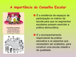 A importância do Conselho Escolar    É a existência de espaços de participação no interior da escola para que os segmentos escolares possam exercitar a prática democrática.    E o acompanhamento responsável da prática educativa e os aspectos que necessitam ser avaliados, para construir uma escola cidadã e de qualidade 
