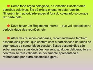      Como todo órgão colegiado, o Conselho Escolar toma decisões coletivas. Ele só existe enquanto está reunido. Ninguém tem autoridade especial fora do colegiado só porque faz parte dele.      Deve haver um Regimento Interno – que vai estabelecer a periodicidade das reuniões, etc.      Além das reuniões ordinárias, recomendam-se também assembléias-gerais, que contam com a participação de todos os segmentos da comunidade escolar. Essas assembléias são soberanas nas suas decisões, ou seja, qualquer deliberação em contrário só terá validade se novamente apresentada e referendada por outra assembléia-geral. 