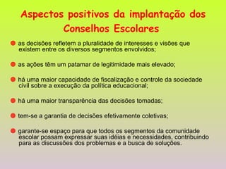 Aspectos positivos da implantação dos Conselhos Escolares      as decisões refletem a pluralidade de interesses e visões que existem entre os diversos segmentos envolvidos;    as ações têm um patamar de legitimidade mais elevado;    há uma maior capacidade de fiscalização e controle da sociedade civil sobre a execução da política educacional;    há uma maior transparência das decisões tomadas;    tem-se a garantia de decisões efetivamente coletivas;    garante-se espaço para que todos os segmentos da comunidade escolar possam expressar suas idéias e necessidades, contribuindo para as discussões dos problemas e a busca de soluções. 