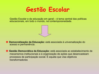 Gestão Escolar   Gestão Escolar e da educação em geral – é tema central das políticas educacionais, em todo o mundo, na contemporaneidade.     Democratização da Educação:  está associada à universalização do acesso e permanência.     Gestão Democrática da Educação:  está associada ao estabelecimento de mecanismos institucionais e à organização de ações que desencadeiam processos de participação social. É aquela que visa objetivos transformadores  
