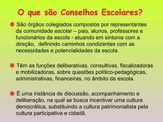 O que são Conselhos Escolares?      São órgãos colegiados compostos por representantes da comunidade escolar – pais, alunos, professores e funcionários da escola - atuando em sintonia com a direção,  definindo caminhos condizentes com as necessidades e potencialidades da escola.    Têm as funções deliberativas, consultivas, fiscalizadoras e mobilizadoras, sobre questões político-pedagógicas, administrativas, financeiras, no âmbito da escola.    É uma instância de discussão, acompanhamento e deliberação, na qual se busca incentivar uma cultura democrática, substituindo a cultura patrimonialista pela cultura participativa e cidadã. 