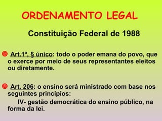 ORDENAMENTO LEGAL   Constituição Federal de 1988    Art.1º, § único : todo o poder emana do povo, que o exerce por meio de seus representantes eleitos ou diretamente.    Art. 206 : o ensino será ministrado com base nos seguintes princípios: IV- gestão democrática do ensino público, na forma da lei.  