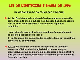 LEI DE DIRETRIZES E BASES DE 1996 DA ORGANIZAÇÃO DA EDUCAÇÃO NACIONAL     Art. 14 . Os sistemas de ensino definirão as normas da gestão democrática do ensino público na educação básica, de acordo com as suas peculiaridades e conforme os seguintes princípios: I - participação dos profissionais da educação na elaboração do projeto pedagógico da escola; II - participação das comunidades escolar e local em conselhos escolares ou equivalentes.    Art. 15 . Os sistemas de ensino assegurarão às unidades escolares públicas de educação básica que os integram progressivos graus de autonomia pedagógica e administrativa e de gestão financeira, observadas as normas gerais de direito financeiro público. 