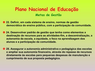 Plano Nacional de Educação   Metas de Gestão    22. Definir, em cada sistema de ensino, normas de gestão democrática do ensino público, com a participação da comunidade.    24. Desenvolver padrão de gestão que tenha como elementos a destinação de recursos para as atividades-fim, a descentralização, a autonomia da escola, a equidade, o foco na aprendizagem dos alunos e a participação da comunidade.    28. Assegurar a autonomia administrativa e pedagógica das escolas e ampliar sua autonomia financeira, através do repasse de recursos diretamente às escolas para pequenas despesas de manutenção e cumprimento de sua proposta pedagógica.  