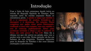 Introdução
Com a lição de hoje estaremos dando início ao
estudo da Segunda Epístola de Timóteo. Esta
segunda carta foi escrita enquanto Paulo se
encontrava preso. A prisão é lugar que destrói a
fé e a esperança de muitos, levando-os ao
desespero e à descrença. No entanto, Paulo
comprova que podia estar preso fisicamente,
confinado a uma cela romana, mas seu espírito e
sua fé estavam perfeitamente livres para
continuar servindo a Deus e que "a palavra de
Deus não está presa" (2 Tm 2.9). Esta foi a
última vez que ele esteve na prisão, pois veio a
perder nela a sua vida. Nesta epístola, ele faz um
balanço de sua trajetória. Também aproveita
para se despedir de Timóteo e dar suas últimas
exortações e advertências.
 