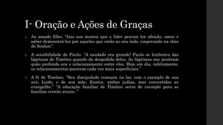 I- Oração e Ações de Graças
1. Ao amado filho. “Isso nos mostra que o líder precisa ter afeição, amor e
saber demonstrá-los por aqueles que estão ao seu lado, cooperando na obra
do Senhor.”
2. A sensibilidade de Paulo. “A saudade era grande! Paulo se lembrava das
lágrimas de Timóteo quando da despedida deles. As lágrimas nos mostram
quão profundo era o relacionamento entre eles. Hoje em dia, infelizmente,
os relacionamentos parecem cada vez mais superficiais.”
3. A fé de Timóteo. “Seu discipulado começou no lar, com o exemplo de sua
avó, Loide, e de sua mãe, Eunice, ambas judias, mas convertidas ao
evangelho.” “A educação familiar de Timóteo serve de exemplo para as
famílias cristãs atuais. ”
 