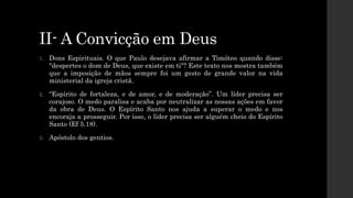II- A Convicção em Deus
1. Dons Espirituais. O que Paulo desejava afirmar a Timóteo quando disse:
"despertes o dom de Deus, que existe em ti"? Este texto nos mostra também
que a imposição de mãos sempre foi um gesto de grande valor na vida
ministerial da igreja cristã.
2. “Espírito de fortaleza, e de amor, e de moderação”. Um líder precisa ser
corajoso. O medo paralisa e acaba por neutralizar as nossas ações em favor
da obra de Deus. O Espírito Santo nos ajuda a superar o medo e nos
encoraja a prosseguir. Por isso, o líder precisa ser alguém cheio do Espírito
Santo (Ef 5.18).
3. Apóstolo dos gentios.
 