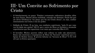 III- Um Convite ao Sofrimento por
Cristo
1. O fortalecimento na graça. Timóteo certamente enfrentava desafios além
de suas forças. Diante dessa realidade, estando tão distante, Paulo diz que
ele devia fortificar-se "na graça que há em Cristo Jesus", ou seja, confiar
inteiramente em Cristo e em seu poder.
2. Soldado de Cristo. É na luta, nos combates espirituais, "pela fé que uma
vez foi dada aos santos" (Jd 3), que o servo de Deus se fortalece e acumula
experiências que lhe capacitam a ser mais que vencedor (Rm 8.37).
3. O lavrador. Muitos querem colher sem esforço ou onde não plantaram.
Esses não merecem a recompensa do Dono da "lavoura" espiritual que é a
Igreja do Senhor Jesus. É preciso labutar na "lavoura de Deus" (1 Co 3.9)
até que os frutos apareçam.
 