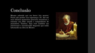 Conclusão
Mesmo sabendo que em breve iria morrer,
Paulo não perdeu sua esperança e fé. Até em
seus últimos momentos procurou incentivar e
orientar seu filho amado e companheiro de
ministério, Timóteo. Seja você também um
intercessor e incentivador daqueles que estão
labutando na obra do Mestre.
 