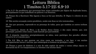 Leitura Bíblica
1 Timóteo 5.17-22; 6.9-10
1 Tm 5.17- Os presbíteros que governam bem sejam estimados por dignos de duplicada honra,
principalmente os que trabalham na palavra e na doutrina.
18- Porque diz a Escritura: Não ligarás a boca ao boi que debulha. E: Digno é o obreiro do seu
salário.
19- Não aceites acusação contra presbítero, senão com duas ou três testemunhas.
20- Aos que pecarem, repreende-os na presença de todos, para que também os outros tenham
temor.
21- Conjuro-te, diante de Deus, e do Senhor Jesus Cristo, e dos anjos eleitos, que, sem
prevenção, guardes estas coisas, nada fazendo por parcialidade.
22- A ninguém imponhas precipitadamente as mãos, nem participes dos pecados alheios;
conserva-te a ti mesmo puro.
1 Tm 6.9- Mas os que querem ser ricos caem em tentação, e em laço, e em muitas
concupiscências loucas e nocivas, que submergem os homens na perdição e ruína.
10- Porque o amor do dinheiro é a raiz de toda espécie de males; e nessa cobiça alguns se
desviaram da fé e se traspassaram a si mesmos com muitas dores.
 