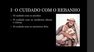 I- O CUIDADO COM O REBANHO
1. O cuidado com os anciãos
2. O cuidado com as mulheres idosas
e viúvas
3. O cuidado com os ministros fiéis
 