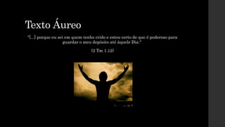 Texto Áureo
"[...] porque eu sei em quem tenho crido e estou certo de que é poderoso para
guardar o meu depósito até àquele Dia."
(2 Tm 1.12)
 