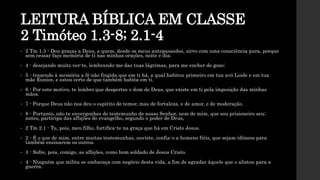 LEITURA BÍBLICA EM CLASSE
2 Timóteo 1.3-8; 2.1-4
• 2 Tm 1.3 - Dou graças a Deus, a quem, desde os meus antepassados, sirvo com uma consciência pura, porque
sem cessar faço memória de ti nas minhas orações, noite e dia;
• 4 - desejando muito ver-te, lembrando-me das tuas lágrimas, para me encher de gozo;
• 5 - trazendo à memória a fé não fingida que em ti há, a qual habitou primeiro em tua avó Loide e em tua
mãe Eunice, e estou certo de que também habita em ti.
• 6 - Por este motivo, te lembro que despertes o dom de Deus, que existe em ti pela imposição das minhas
mãos.
• 7 - Porque Deus não nos deu o espírito de temor, mas de fortaleza, e de amor, e de moderação.
• 8 - Portanto, não te envergonhes do testemunho de nosso Senhor, nem de mim, que sou prisioneiro seu;
antes, participa das aflições do evangelho, segundo o poder de Deus,
• 2 Tm 2.1 - Tu, pois, meu filho, fortifica-te na graça que há em Cristo Jesus.
• 2 - E o que de mim, entre muitas testemunhas, ouviste, confia-o a homens fiéis, que sejam idôneos para
também ensinarem os outros.
• 3 - Sofre, pois, comigo, as aflições, como bom soldado de Jesus Cristo.
• 4 - Ninguém que milita se embaraça com negócio desta vida, a fim de agradar àquele que o alistou para a
guerra.
 