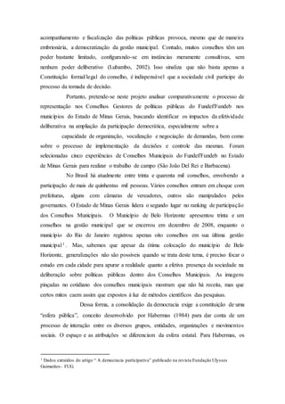 acompanhamento e fiscalização das políticas públicas provoca, mesmo que de maneira
embrionária, a democratização da gestão municipal. Contudo, muitos conselhos têm um
poder bastante limitado, configurando-se em instâncias meramente consultivas, sem
nenhum poder deliberativo (Lubambo, 2002). Isso sinaliza que não basta apenas a
Constituição formal/legal do conselho, é indispensável que a sociedade civil participe do
processo da tomada de decisão.
Portanto, pretende-se neste projeto analisar comparativamente o processo de
representação nos Conselhos Gestores de políticas públicas do Fundef/Fundeb nos
municípios do Estado de Minas Gerais, buscando identificar os impactos da efetividade
deliberativa na ampliação da participação democrática, especialmente sobre a
capacidade de organização, vocalização e negociação de demandas, bem como
sobre o processo de implementação da decisões e controle das mesmas. Foram
selecionadas cinco experiências de Conselhos Municipais do Fundef/Fundeb no Estado
de Minas Gerais para realizar o trabalho de campo (São João Del Rei e Barbacena).
No Brasil há atualmente entre trinta e quarenta mil conselhos, envolvendo a
participação de mais de quinhentas mil pessoas. Vários conselhos entram em choque com
prefeituras, alguns com câmaras de vereadores, outros são manipulados pelos
governantes. O Estado de Minas Gerais lidera o segundo lugar no ranking de participação
dos Conselhos Municipais. O Município de Belo Horizonte apresentou trinta e um
conselhos na gestão municipal que se encerrou em dezembro de 2008, enquanto o
município do Rio de Janeiro registrou apenas oito conselhos em sua última gestão
municipal1 . Mas, sabemos que apesar da ótima colocação do município de Belo
Horizonte, generalizações não são possíveis quando se trata deste tema, é preciso focar o
estudo em cada cidade para apurar a realidade quanto a efetiva presença da sociedade na
deliberação sobre políticas públicas dentro dos Conselhos Municipais. As imagens
pinçadas no cotidiano dos conselhos municipais mostram que não há receita, mas que
certos mitos caem assim que expostos à luz de métodos científicos das pesquisas.
Dessa forma, a consolidação da democracia exige a constituição de uma
“esfera pública”, conceito desenvolvido por Habermas (1984) para dar conta de um
processo de interação entre os diversos grupos, entidades, organizações e movimentos
sociais. O espaço e as atribuições se diferenciam da esfera estatal. Para Habermas, os
1 Dados extraídos do artigo “ A democracia participativa” publicado na revista Fundação Ulysses
Guimarães- FUG.
 